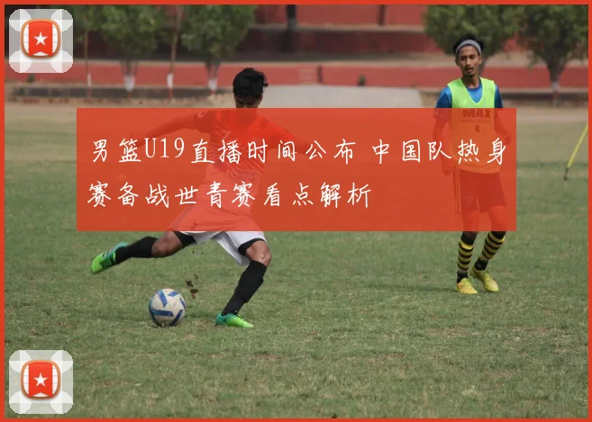 男篮U19直播时间公布 中国队热身赛备战世青赛看点解析