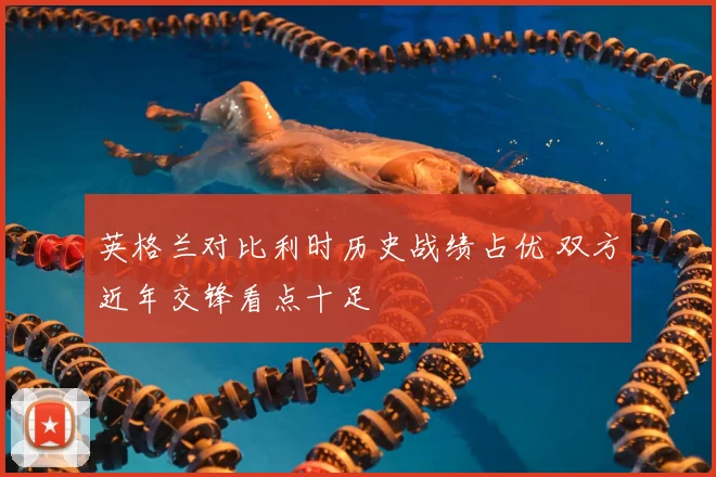 英格兰对比利时历史战绩占优 双方近年交锋看点十足