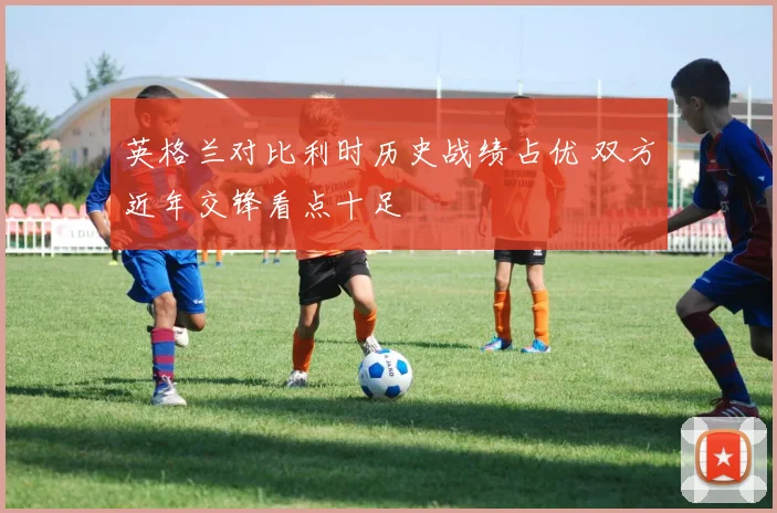 英格兰对比利时历史战绩占优 双方近年交锋看点十足