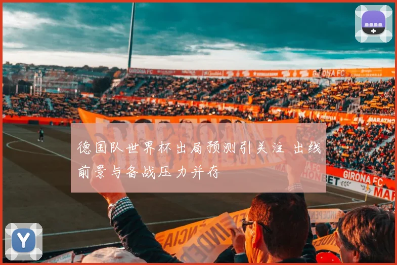德国队世界杯出局预测引关注 出线前景与备战压力并存