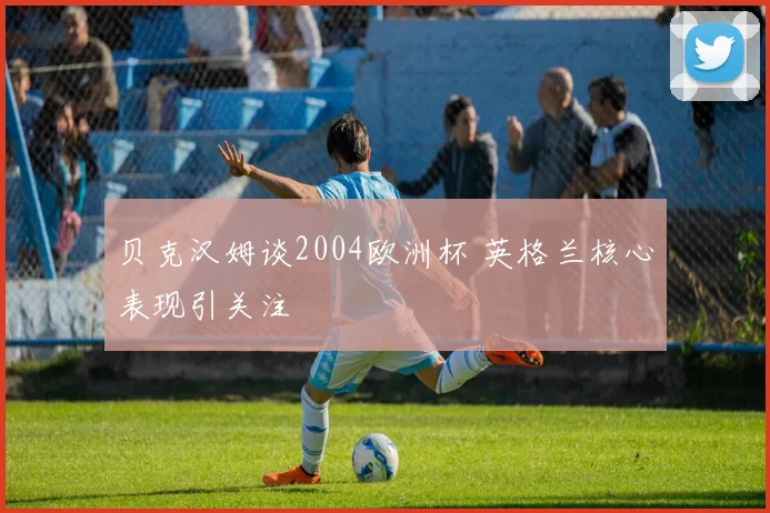 贝克汉姆谈2004欧洲杯 英格兰核心表现引关注