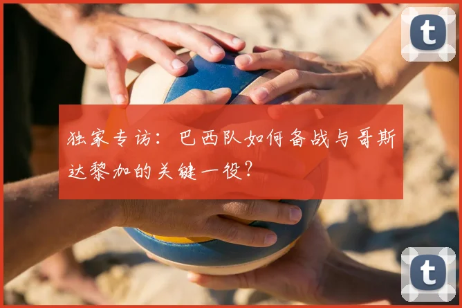 独家专访:巴西队如何备战与哥斯达黎加的关键一役?