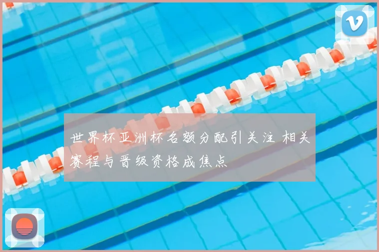 世界杯亚洲杯名额分配引关注 相关赛程与晋级资格成焦点