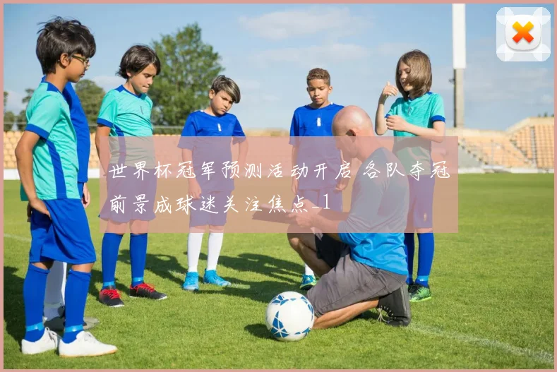 世界杯冠军预测活动开启 各队夺冠前景成球迷关注焦点_1