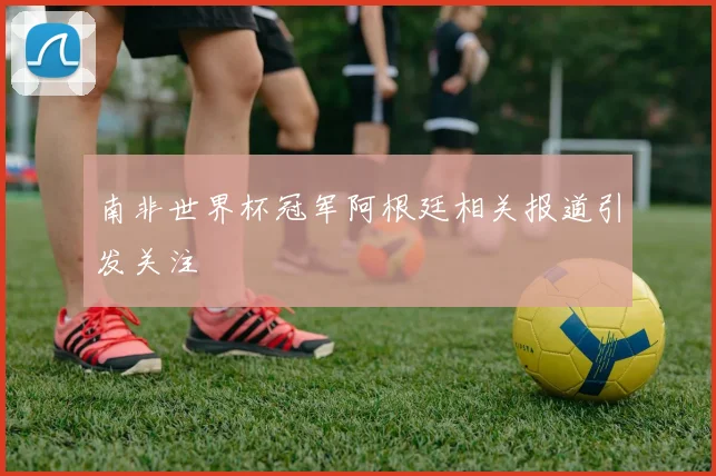 南非世界杯冠军阿根廷相关报道引发关注