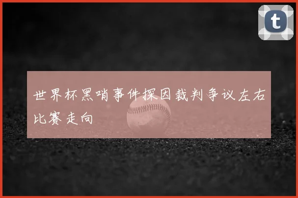 世界杯黑哨事件探因裁判争议左右比赛走向