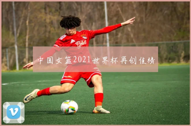中国女篮2021世界杯再创佳绩