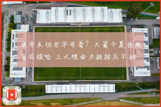 放弃米切尔字母哥?火箭今夏拒绝盲目梭哈 三大理由力挺按兵不动