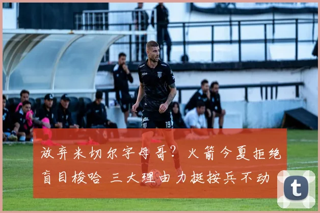 放弃米切尔字母哥?火箭今夏拒绝盲目梭哈 三大理由力挺按兵不动