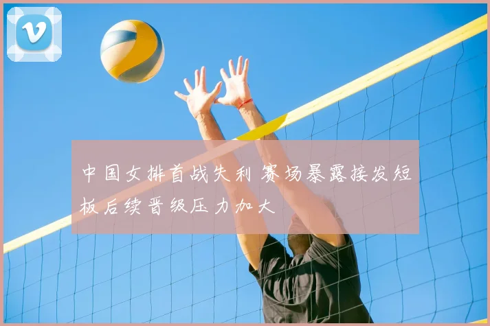 中国女排首战失利 赛场暴露接发短板后续晋级压力加大