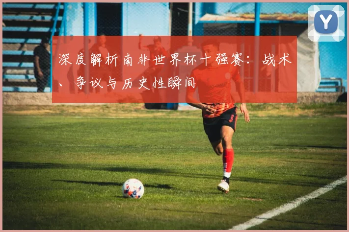 深度解析南非世界杯十强赛:战术、争议与历史性瞬间