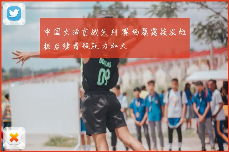 中国女排首战失利 赛场暴露接发短板后续晋级压力加大