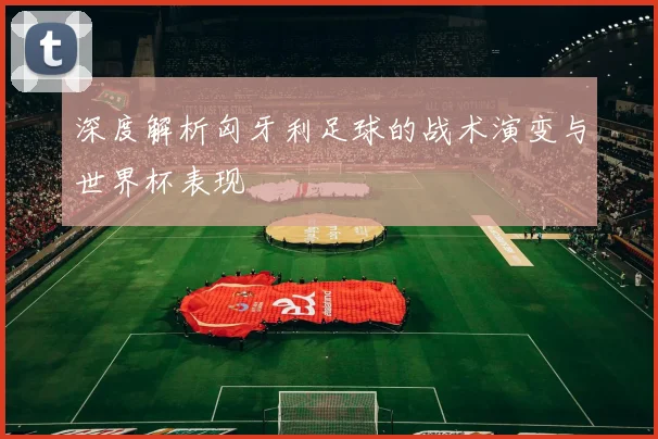 深度解析匈牙利足球的战术演变与世界杯表现