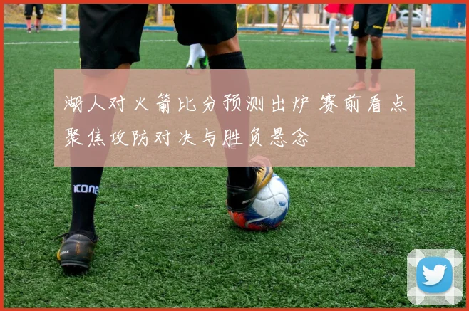 湖人对火箭比分预测出炉 赛前看点聚焦攻防对决与胜负悬念